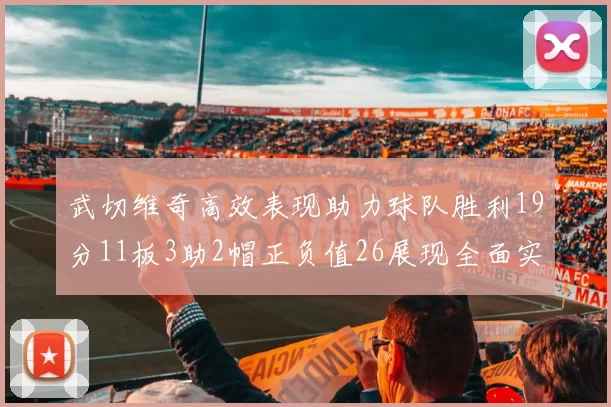 武切维奇高效表现助力球队胜利19分11板3助2帽正负值26展现全面实力