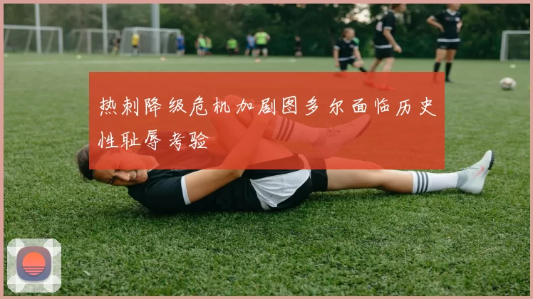 热刺降级危机加剧图多尔面临历史性耻辱考验