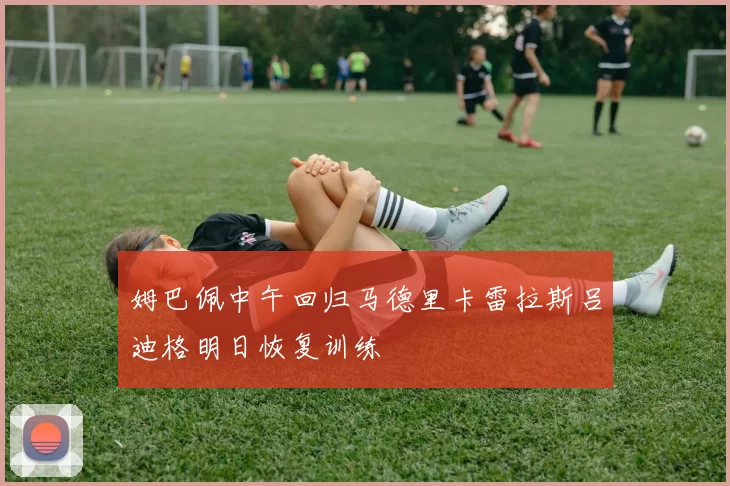 姆巴佩中午回归马德里卡雷拉斯吕迪格明日恢复训练