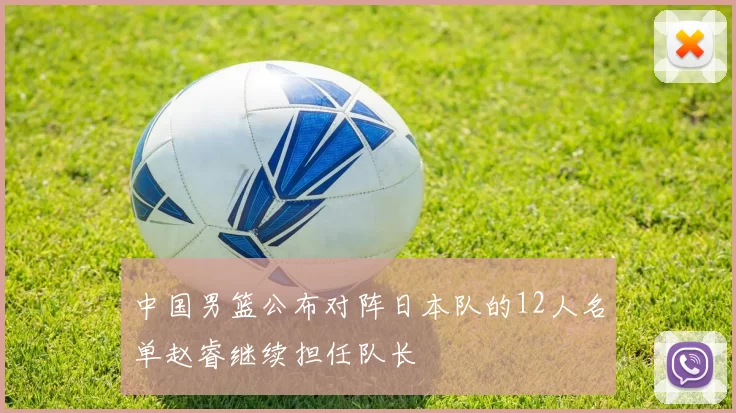 中国男篮公布对阵日本队的12人名单赵睿继续担任队长