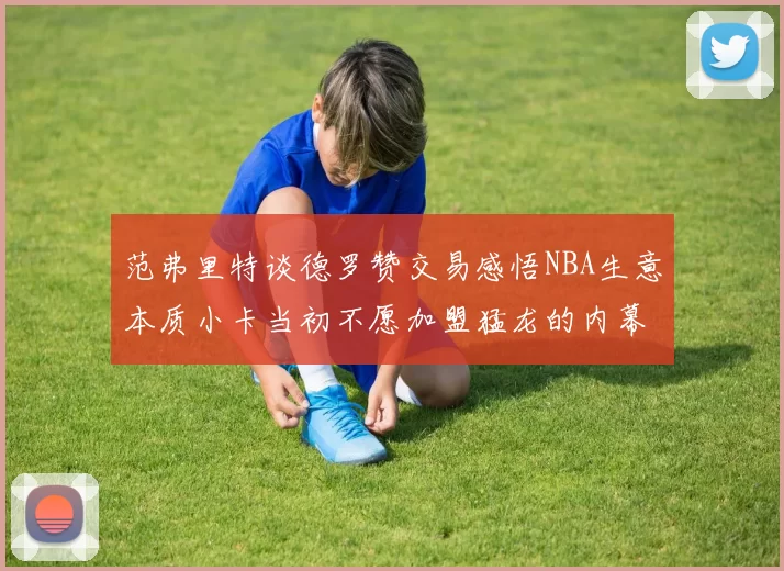 范弗里特谈德罗赞交易感悟NBA生意本质小卡当初不愿加盟猛龙的内幕揭秘