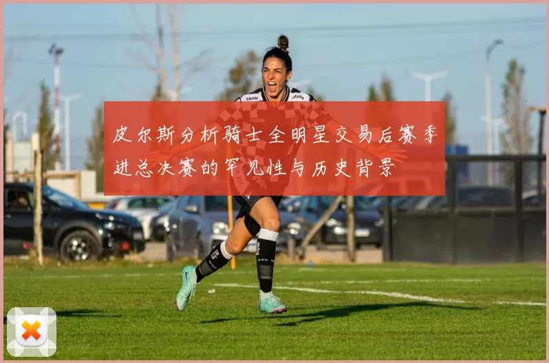 皮尔斯分析骑士全明星交易后赛季进总决赛的罕见性与历史背景