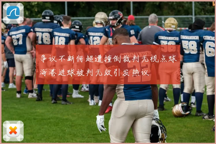 争议不断何超遭撞倒裁判无视点球海港进球被判无效引发热议