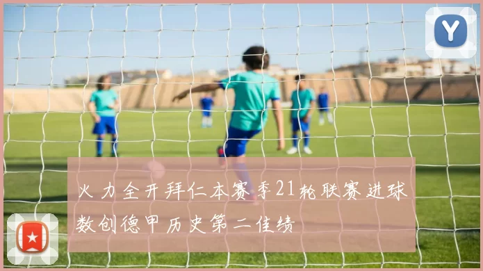 火力全开拜仁本赛季21轮联赛进球数创德甲历史第二佳绩